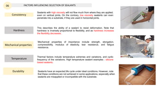 FACTORS INFLUENCING SELECTION OF SEALANTS
06
Consistency
Hardness
This describes the ability of a sealant to resist deformation. Note that
hardness is inversely proportional to flexibility, and as hardness increases
the flexibility decreases.
Mechanical properties
Temperature
Thermal factors include temperature extremes and variations, and cyclic
frequency of the variations. High temperature sealant examples : silicone
based sealants.
Mechanical properties of importance include strength, elongation,
compressibility, modulus of elasticity, tear resistance, and fatigue
resistance.
Sealants with high viscosity will not flow much from where they are applied,
even on vertical joints. On the contrary, low viscosity sealants can even
penetrate into a substrate, if they are used in horizontal joints.
Durability Sealants have an expected life cycle under ideal conditions. However, note
that these conditions are not achieved in some applications, especially when
sealants are misapplied or incompatible with the substrate.
 
