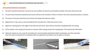 APPLICATION PROCESS OF ADHESIVES AND SEALANTS
08
APPLICATION PROCESS OF SEALANTS-
i) The joints should be examined. The joint size and condition of all joints and should be checked. The joints shall not be wet.
ii) The joint faces should be cleaned by wire brush and dust to be removed. If there is oil then it has to be cleaned by xylene or toluene.
iii) The recess in the joint should be not less than 3mm below the external surface.
iv) Apply primer in two coats as recommended by the manufacturers. Allow the primer to dry .
v) Apply the masking tape on the edges of the both the joint faces. Tape shall be removed immediately after the tooling.
vi) Fill the sealant in the ready joint by hand or machine. After tooling remove the masking tape. The material will self leveled.
vii) Allow the sealant to cure as per the manufacturers recommended specification before starting the any other operation.
Clean the tools and equipment immediately after the application by solvents such as xylene or toluene.
 