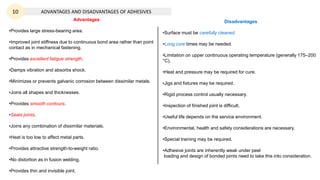 ADVANTAGES AND DISADVANTAGES OF ADHESIVES
Advantages
•Provides large stress-bearing area.
•Improved joint stiffness due to continuous bond area rather than point
contact as in mechanical fastening.
•Provides excellent fatigue strength.
•Damps vibration and absorbs shock.
•Minimizes or prevents galvanic corrosion between dissimilar metals.
•Joins all shapes and thicknesses.
•Provides smooth contours.
•Seals joints.
•Joins any combination of dissimilar materials.
•Heat is too low to affect metal parts.
•Provides attractive strength-to-weight ratio.
•No distortion as in fusion welding.
•Provides thin and invisible joint.
Disadvantages
•Surface must be carefully cleaned.
•Long cure times may be needed.
•Limitation on upper continuous operating temperature (generally 175–200
°C).
•Heat and pressure may be required for cure.
•Jigs and fixtures may be required.
•Rigid process control usually necessary.
•Inspection of finished joint is difficult.
•Useful life depends on the service environment.
•Environmental, health and safety considerations are necessary.
•Special training may be required.
•Adhesive joints are inherently weak under peel
loading and design of bonded joints need to take this into consideration.
10
 