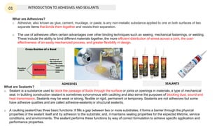 INTRODUCTION TO ADHESIVES AND SEALANTS
01
What are Adhesives?
o Adhesive, also known as glue, cement, mucilage, or paste, is any non-metallic substance applied to one or both surfaces of two
separate items that binds them together and resists their separation.
o The use of adhesives offers certain advantages over other binding techniques such as sewing, mechanical fastenings, or welding.
These include the ability to bind different materials together, the more efficient distribution of stress across a joint, the cost-
effectiveness of an easily mechanized process, and greater flexibility in design.
What are Sealants?
o Sealant is a substance used to block the passage of fluids through the surface or joints or openings in materials, a type of mechanical
seal. In building construction sealant is sometimes synonymous with caulking and also serve the purposes of blocking dust, sound and
heat transmission. Sealants may be weak or strong, flexible or rigid, permanent or temporary. Sealants are not adhesives but some
have adhesive qualities and are called adhesive-sealants or structural sealants.
o A caulking sealant has three basic functions: It fills a gap between two or more substrates; it forms a barrier through the physical
properties of the sealant itself and by adhesion to the substrate; and, it maintains sealing properties for the expected lifetime, service
conditions, and environments. The sealant performs these functions by way of correct formulation to achieve specific application and
performance properties.
ADHESIVES SEALANTS
 
