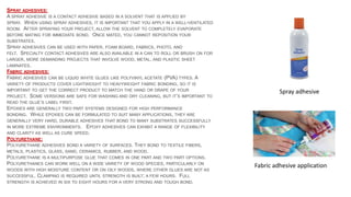 SPRAY ADHESIVES:
A SPRAY ADHESIVE IS A CONTACT ADHESIVE BASED IN A SOLVENT THAT IS APPLIED BY
SPRAY. WHEN USING SPRAY ADHESIVES, IT IS IMPORTANT THAT YOU APPLY IN A WELL-VENTILATED
ROOM. AFTER SPRAYING YOUR PROJECT, ALLOW THE SOLVENT TO COMPLETELY EVAPORATE
BEFORE MATING FOR IMMEDIATE BOND. ONCE MATED, YOU CANNOT REPOSITION YOUR
SUBSTRATES.
SPRAY ADHESIVES CAN BE USED WITH PAPER, FOAM BOARD, FABRICS, PHOTO, AND
FELT. SPECIALTY CONTACT ADHESIVES ARE ALSO AVAILABLE IN A CAN TO ROLL OR BRUSH ON FOR
LARGER, MORE DEMANDING PROJECTS THAT INVOLVE WOOD, METAL, AND PLASTIC SHEET
LAMINATES.
FABRIC ADHESIVES:
FABRIC ADHESIVES CAN BE LIQUID WHITE GLUES LIKE POLYVINYL ACETATE (PVA) TYPES. A
VARIETY OF PRODUCTS COVER LIGHTWEIGHT TO HEAVYWEIGHT FABRIC BONDING, SO IT IS
IMPORTANT TO GET THE CORRECT PRODUCT TO MATCH THE HAND OR DRAPE OF YOUR
PROJECT. SOME VERSIONS ARE SAFE FOR WASHING AND DRY CLEANING, BUT IT’S IMPORTANT TO
READ THE GLUE’S LABEL FIRST.
EPOXIES ARE GENERALLY TWO PART SYSTEMS DESIGNED FOR HIGH PERFORMANCE
BONDING. WHILE EPOXIES CAN BE FORMULATED TO SUIT MANY APPLICATIONS, THEY ARE
GENERALLY VERY HARD, DURABLE ADHESIVES THAT BOND TO MANY SUBSTRATES SUCCESSFULLY
IN MORE EXTREME ENVIRONMENTS. EPOXY ADHESIVES CAN EXHIBIT A RANGE OF FLEXIBILITY
AND CLARITY AS WELL AS CURE SPEED.
POLYURETHANE:
POLYURETHANE ADHESIVES BOND A VARIETY OF SURFACES. THEY BOND TO TEXTILE FIBERS,
METALS, PLASTICS, GLASS, SAND, CERAMICS, RUBBER, AND WOOD.
POLYURETHANE IS A MULTIPURPOSE GLUE THAT COMES IN ONE PART AND TWO PART OPTIONS.
POLYURETHANES CAN WORK WELL ON A WIDE VARIETY OF WOOD SPECIES, PARTICULARLY ON
WOODS WITH HIGH MOISTURE CONTENT OR ON OILY WOODS, WHERE OTHER GLUES ARE NOT AS
SUCCESSFUL. CLAMPING IS REQUIRED UNTIL STRENGTH IS BUILT; A FEW HOURS. FULL
STRENGTH IS ACHIEVED IN SIX TO EIGHT HOURS FOR A VERY STRONG AND TOUGH BOND.
Fabric adhesive application
Spray adhesive
 