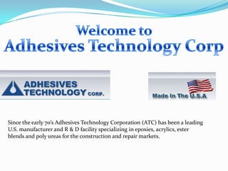 Since the early 70’s Adhesives Technology Corporation (ATC) has been a leading
U.S. manufacturer and R & D facility specializing in epoxies, acrylics, ester
blends and poly ureas for the construction and repair markets.
 