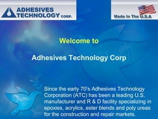 Since the early 70’s Adhesives Technology
Corporation (ATC) has been a leading U.S.
manufacturer and R & D facility specializing in
epoxies, acrylics, ester blends and poly ureas
for the construction and repair markets.

 