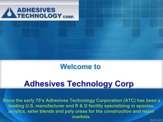 Welcome to

Adhesives Technology Corp
Since the early 70’s Adhesives Technology Corporation (ATC) has been a
leading U.S. manufacturer and R & D facility specializing in epoxies,
acrylics, ester blends and poly ureas for the construction and repair
markets.

 