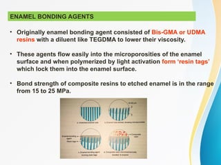 ENAMEL BONDING AGENTS
• Originally enamel bonding agent consisted of Bis-GMA or UDMA
resins with a diluent like TEGDMA to lower their viscosity.
• These agents flow easily into the microporosities of the enamel
surface and when polymerized by light activation form ‘resin tags’
which lock them into the enamel surface.
• Bond strength of composite resins to etched enamel is in the range
from 15 to 25 MPa.
 