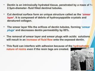• Dentin is an intrinsically hydrated tissue, penetrated by a maze of 1-
2.5µm-diameter- fluid filled dentinal tubules.
• Cut dentinal surface form an unique structure called as the ‘smear
layer’. It is composed of debris of hydroxyappatite crystals and
denatured collagen.
• The smear layer fills the orifices of dentin tubules, forming ‘smear
plugs’ and decreases dentin permeability by 85%.
• The removal of smear layer and smear plugs with acidic solutions
will result in an increase of fluid flow onto the exposed dentin.
• This fluid can interfere with adhesion because of the hydrophobic
nature of resins even if the resin tags are created.
 