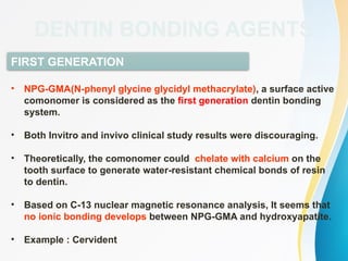 FIRST GENERATION
• NPG-GMA(N-phenyl glycine glycidyl methacrylate), a surface active
comonomer is considered as the first generation dentin bonding
system.
• Both Invitro and invivo clinical study results were discouraging.
• Theoretically, the comonomer could chelate with calcium on the
tooth surface to generate water-resistant chemical bonds of resin
to dentin.
• Based on C-13 nuclear magnetic resonance analysis, It seems that
no ionic bonding develops between NPG-GMA and hydroxyapatite.
• Example : Cervident
DENTIN BONDING AGENTS
 