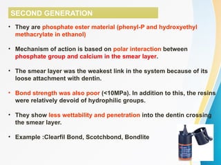 SECOND GENERATION
• They are phosphate ester material (phenyl-P and hydroxyethyl
methacrylate in ethanol)
• Mechanism of action is based on polar interaction between
phosphate group and calcium in the smear layer.
• The smear layer was the weakest link in the system because of its
loose attachment with dentin.
• Bond strength was also poor (<10MPa). In addition to this, the resins
were relatively devoid of hydrophilic groups.
• They show less wettability and penetration into the dentin crossing
the smear layer.
• Example :Clearfil Bond, Scotchbond, Bondlite
 
