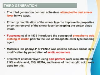 THIRD GENERATION
• The third generation dentinal adhesives attempted to deal smear
layer in two ways.
• Either by modification of the smear layer to improve its properties
or by the removal of the smear layer by keeping the smear plugs
intact.
• Fusayama et al in 1979 introduced the concept of phosphoric acid
etching of dentin prior to the use of phosphate-ester type bonding
agent.
• Materials like phenyl-P or PENTA was used to achieve smear layer
modification by penetration of acidic monomers.
• Treatment of smear layer using acid primers were also attempted.
2.5% maleic acid, 55% HEMA, and traces of methacrylic acid were
used for this.
 