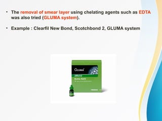 • The removal of smear layer using chelating agents such as EDTA
was also tried (GLUMA system).
• Example : Clearfil New Bond, Scotchbond 2, GLUMA system
 