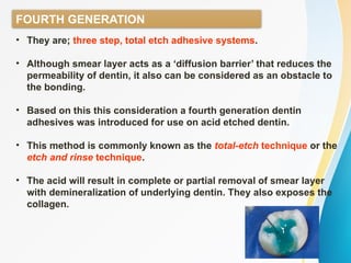 FOURTH GENERATION
• They are; three step, total etch adhesive systems.
• Although smear layer acts as a ‘diffusion barrier’ that reduces the
permeability of dentin, it also can be considered as an obstacle to
the bonding.
• Based on this this consideration a fourth generation dentin
adhesives was introduced for use on acid etched dentin.
• This method is commonly known as the total-etch technique or the
etch and rinse technique.
• The acid will result in complete or partial removal of smear layer
with demineralization of underlying dentin. They also exposes the
collagen.
 