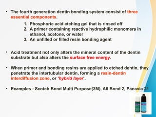 • The fourth generation dentin bonding system consist of three
essential components.
1. Phosphoric acid etching gel that is rinsed off
2. A primer containing reactive hydrophilic monomers in
ethanol, acetone, or water
3. An unfilled or filled resin bonding agent
• Acid treatment not only alters the mineral content of the dentin
substrate but also alters the surface free energy.
• When primer and bonding resins are applied to etched dentin, they
penetrate the intertubular dentin, forming a resin-dentin
interdiffusion zone, or ‘hybrid layer’.
• Examples : Scotch Bond Multi Purpose(3M), All Bond 2, Panavia 21
 