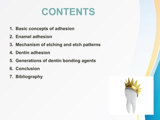 CONTENTS
1. Basic concepts of adhesion
2. Enamel adhesion
3. Mechanism of etching and etch patterns
4. Dentin adhesion
5. Generations of dentin bonding agents
6. Conclusion
7. Bibliography
 