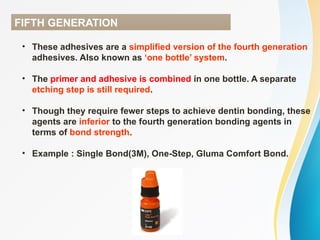 FIFTH GENERATION
• These adhesives are a simplified version of the fourth generation
adhesives. Also known as ‘one bottle’ system.
• The primer and adhesive is combined in one bottle. A separate
etching step is still required.
• Though they require fewer steps to achieve dentin bonding, these
agents are inferior to the fourth generation bonding agents in
terms of bond strength.
• Example : Single Bond(3M), One-Step, Gluma Comfort Bond.
 