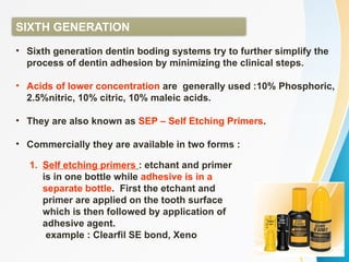 SIXTH GENERATION
• Sixth generation dentin boding systems try to further simplify the
process of dentin adhesion by minimizing the clinical steps.
• Acids of lower concentration are generally used :10% Phosphoric,
2.5%nitric, 10% citric, 10% maleic acids.
• They are also known as SEP – Self Etching Primers.
• Commercially they are available in two forms :
1. Self etching primers : etchant and primer
is in one bottle while adhesive is in a
separate bottle. First the etchant and
primer are applied on the tooth surface
which is then followed by application of
adhesive agent.
example : Clearfil SE bond, Xeno
 