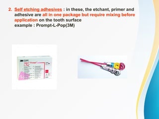 2. Self etching adhesives : in these, the etchant, primer and
adhesive are all in one package but require mixing before
application on the tooth surface
example : Prompt-L-Pop(3M)
 