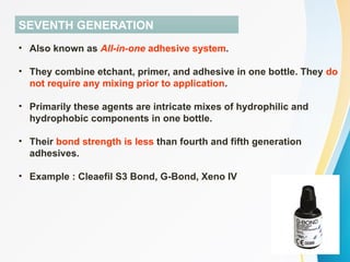 SEVENTH GENERATION
• Also known as All-in-one adhesive system.
• They combine etchant, primer, and adhesive in one bottle. They do
not require any mixing prior to application.
• Primarily these agents are intricate mixes of hydrophilic and
hydrophobic components in one bottle.
• Their bond strength is less than fourth and fifth generation
adhesives.
• Example : Cleaefil S3 Bond, G-Bond, Xeno IV
 