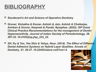BIBLIOGRAPHY
 Sturdevant’s Art and Science of Operative Dentistry
 Grover, Vishakha & Kumar, Ashish & Jain, Ashish & Chatterjee,
Anirban & Grover, Harpreet & Pandit, Nymphea. (2022). ISP Good
Clinical Practice Recommendations for the management of Dentin
Hypersensitivity. Journal of Indian Society of Periodontology. 26.
307-33. 10.4103/jisp.jisp_233_22.
 SH, Ku & Tan, Yee Shin & Yahya, Noor. (2014). The Effect of Different
Dental Adhesive Systems on Hybrid Layer Qualities. Annals of
Dentistry. 21. 29-37. 10.22452/adum.vol21no1.5.
 