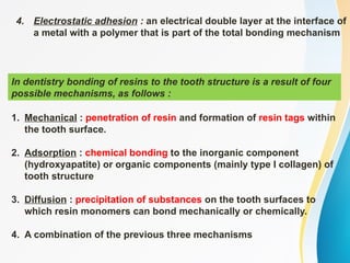 In dentistry bonding of resins to the tooth structure is a result of four
possible mechanisms, as follows :
4. Electrostatic adhesion : an electrical double layer at the interface of
a metal with a polymer that is part of the total bonding mechanism
1. Mechanical : penetration of resin and formation of resin tags within
the tooth surface.
2. Adsorption : chemical bonding to the inorganic component
(hydroxyapatite) or organic components (mainly type I collagen) of
tooth structure
3. Diffusion : precipitation of substances on the tooth surfaces to
which resin monomers can bond mechanically or chemically.
4. A combination of the previous three mechanisms
 