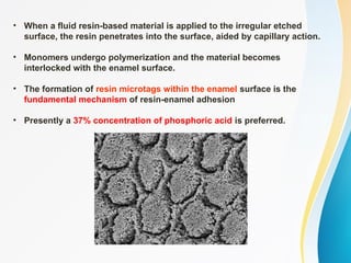 • When a fluid resin-based material is applied to the irregular etched
surface, the resin penetrates into the surface, aided by capillary action.
• Monomers undergo polymerization and the material becomes
interlocked with the enamel surface.
• The formation of resin microtags within the enamel surface is the
fundamental mechanism of resin-enamel adhesion
• Presently a 37% concentration of phosphoric acid is preferred.
 