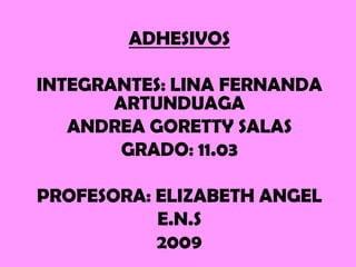 ADHESIVOS

INTEGRANTES: LINA FERNANDA
       ARTUNDUAGA
   ANDREA GORETTY SALAS
        GRADO: 11.03

PROFESORA: ELIZABETH ANGEL
           E.N.S
           2009
 
