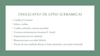 DISILICATIO DE LITIO (CERAMICA)
• Carillas (> 0,3mm)
• Inlays y onlays
• Carillas oclusales, coronas parciales
• Coronas mínimamente invasivas (> 1mm)
• Superestructuras de implante
• Restauraciónes con pilar hibrido
• Puente de tres unidades (hasta el 2ndo premolar como pilar terminal)
 