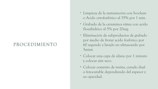 PROCEDIMIENTO
• Limpieza de la restauración con Ivoclean
o Acido ortofosfórico al 35% por 1 min.
• Grabado de la ceraminca vitrea con acido
flourhídrico al 5% por 20seg.
• Eliminación de subproductos de grabado
por medio de frotar acido fosfórico por
60 segundo y lavado en ultrasonido por
5mint.
• Colocar una capa de silano por 1 minuto
y colocar aire seco.
• Colocar cemento de resina, curado dual
o fotocurable dependiendo del espesor y
su opacidad.
 