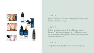 • PASO 3
Aplicar adhesivo Universal sobre la superficie dental
frotando durante 20 seg.
• PASO 4
Aplicar un chorro suave de aire libre de aceite
durante 5 seg hasta que evapore el solvente y no se
vea movimiento del adhesivo. Evitar que se acumule
alrededor del muñón.
• PASO 5
Fotopolimerisar el adhesivo universal por 10seg.
 