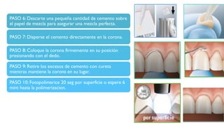 PASO 6: Descarte una pequeña cantidad de cemento sobre
el papel de mezcla para asegurar una mezcla perfecta.
PASO 7: Disperse el cemento directamente en la corona.
PASO 8: Coloque la corona firmemente en su posición
presionando con el dedo.
PASO 9: Retire los excesos de cemento con cureta
mientras mantiene la corona en su lugar.
PASO 10: Fotopolimerice 20 seg por superficie o espere 6
mint hasta la polimerizacion.
 
