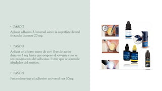 • PASO 7
Aplicar adhesivo Universal sobre la superficie dental
frotando durante 20 seg.
• PASO 8
Aplicar un chorro suave de aire libre de aceite
durante 5 seg hasta que evapore el solvente y no se
vea movimiento del adhesivo. Evitar que se acumule
alrededor del muñón.
• PASO 9
Fotopolimerisar el adhesivo universal por 10seg.
 