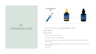 IV
GENERACION • Se realiza el grabado total con Acido Ortofosfórico al 37%.
15seg en dentina
30seg en esmalte
• Se lava y seca el área por 30 seg.
• Se vuelve a secar para asegurar el área
• Se coloca el primer con un microbrush frotando por toda el área y se coloca aire para
quitar excesos.
• Se coloca adhesivo frotándolo por todas las áreas con un microbrush y coloca aire para
retirar excesos.
• Fotocurar
 