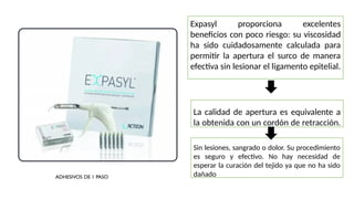 La calidad de apertura es equivalente a
la obtenida con un cordón de retracción.
Expasyl proporciona excelentes
beneficios con poco riesgo: su viscosidad
ha sido cuidadosamente calculada para
permitir la apertura el surco de manera
efectiva sin lesionar el ligamento epitelial.
Sin lesiones, sangrado o dolor. Su procedimiento
es seguro y efectivo. No hay necesidad de
esperar la curación del tejido ya que no ha sido
dañado.
ADHESIVOS DE 1 PASO
 