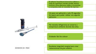 ADHESIVOS DE 1 PASO
El adhesivo Scotchbond Universal se adhiere a
todas las superficies, incluidas esmalte, dentina,
cerámica vítrea, aleaciones nobles y no preciosas
y composites, todo sin necesidad de imprimar.
Un paso, una aplicación y solo 35 segundos
de espera para poder realizar una segunda
aplicación.
No necesita refrigerarse; se conserva a
temperatura ambiente durante dos años.
Grabador fácil de colocar
Excelente integridad marginal para crear
restauraciones de gran estética.
 