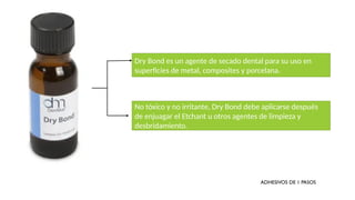 Dry Bond es un agente de secado dental para su uso en
superficies de metal, composites y porcelana.
No tóxico y no irritante, Dry Bond debe aplicarse después
de enjuagar el Etchant u otros agentes de limpieza y
desbridamiento.
ADHESIVOS DE 1 PASOS
 