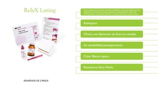 Es un cemento de ionómero de vidrio modificado con resina indicado para la
cementación rutinaria de coronas, puentes e inlays/onlays de metal o de
metal-porcelana, coronas de alúmina o muñones de zircona, como los Lava.
Radiopaco.
Ofrece una liberación de fluoruro estable.
Sin sensibilidad postoperatoria.
Color Blanco opaco
Resistencia física Medio
ADHESIVOS DE 2 PASOS
RelyX Luting
 
