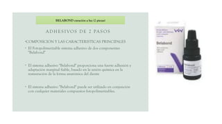AD H ES I VOS DE 2 PAS O S
•COMPOSICION Y LAS CARACTERISTICAS PRINCIPALES
• El Fotopolimerizable sistema adhesivo de dos componentes
"Belabond"
• El sistema adhesivo "Belabond" proporciona una fuerte adhesión y
adaptación marginal fiable, basado en la unión química en la
restauración de la forma anatómica del diente
• El sistema adhesivo "Belabond" puede ser utilizado en conjunción
con cualquier materiales compuestos fotopolimerizables.
BELABOND curación a luz (2 piezas)
 