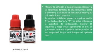• Mejorar la adhesión a las porcelanas clásicas y a
las cerámicas dentales de alta resistencia, como
el circonio y el disilicato de litio, porcelanas y para
unir cerámicas a cementos.
• Se mezclan cantidades iguales de imprimación Ea-
Z-y de las botellas "A" y "B" y se aplica el líquido a
la superficie de restauración. Esperar 15
segundos y luego secar ligeramente al aire. Lo
que queda será una superficie brillante y fácil de
ver, asegurándole que está listo para el siguiente
paso.
ADHESIVOS DE 2 PASOS
 