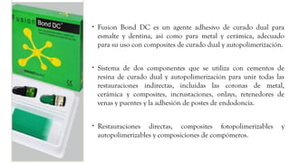 • Fusion Bond DC es un agente adhesivo de curado dual para
esmalte y dentina, así como para metal y cerámica, adecuado
para su uso con composites de curado dual y autopolimerización.
• Sistema de dos componentes que se utiliza con cementos de
resina de curado dual y autopolimerización para unir todas las
restauraciones indirectas, incluidas las coronas de metal,
cerámica y composites, incrustaciones, onlays, retenedores de
venas y puentes y la adhesión de postes de endodoncia.
• Restauraciones directas, composites fotopolimerizables y
autopolimerizables y composiciones de compómeros.
 