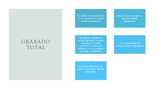 GRABADO
TOTAL
Al realizar una preparación
o una cavidad se produce
un barro dentinario.
Esto produce un tapo en
nuestros túbulos
dentinarios.
Al realizar el lavado, se
pierde ese barro y queda
expuesto el tubulo,
entonces al colocar el
adhesivo es muy probable
que haya sensibilidad.
Es recomendable no
remover el barro dentinario
Al colocar el primer nos
ayuda a tapar esos túbulos
expuestos
 