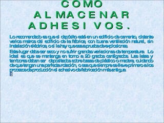COMO ALMACENAR ADHESIVOS. Lo recomendado es que el depósito esté en un edificio de cemento, distante varios metros del edificio de la fábrica, con buena ventilación natural, sin instalación eléctrica, o si la hay que sea a prueba de explosiones. Este lugar debe ser seco y no sufrir grandes variaciones de temperatura.  Lo ideal es que se mantenga en torno a 20 grados centígrados. Las latas y tambores deben ser  depositados  sobre bases de plástico o madera,  cuidando de que tengan una perfecta rotación, o sea que siempre se lleve primero a los procesos de producción el adhesivo de fabricación más antigua.   