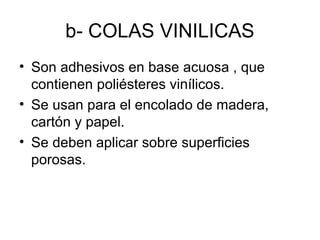 b- COLAS VINILICAS
• Son adhesivos en base acuosa , que 
contienen poliésteres vinílicos.
• Se usan para el encolado de madera, 
cartón y papel.
• Se deben aplicar sobre superficies 
porosas.
 