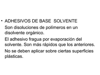 • ADHESIVOS DE BASE SOLVENTE
Son disoluciones de polímeros en un
disolvente orgánico.
El adhesivo fragua por evaporación del
solvente. Son más rápidos que los anteriores.
No se deben aplicar sobre ciertas superficies
plásticas.
 