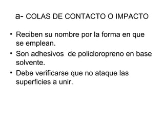 a- COLAS DE CONTACTO O IMPACTO
• Reciben su nombre por la forma en que
se emplean.
• Son adhesivos de policloropreno en base
solvente.
• Debe verificarse que no ataque las
superficies a unir.
 