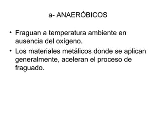 a- ANAERÓBICOS
• Fraguan a temperatura ambiente en
ausencia del oxígeno.
• Los materiales metálicos donde se aplican
generalmente, aceleran el proceso de
fraguado.
 