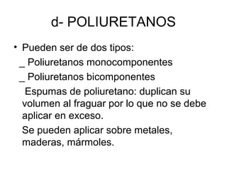 d- POLIURETANOS
• Pueden ser de dos tipos:
_ Poliuretanos monocomponentes
_ Poliuretanos bicomponentes
Espumas de poliuretano: duplican su
volumen al fraguar por lo que no se debe
aplicar en exceso.
Se pueden aplicar sobre metales,
maderas, mármoles.
 