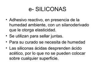 e- SILICONAS
• Adhesivo reactivo, en presencia de la
humedad ambiente, con un silanoderivado
que le otorga elasticidad.
• Se utilizan para sellar juntas.
• Para su curado se necesita de humedad
• Las siliconas ácidas desprenden ácido
acético, por lo que no se pueden colocar
sobre cualquier superficie.
 