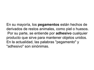 En su mayoría, los pegamentos están hechos de
derivados de restos animales, como piel o huesos.
Por su parte, se entiende por adhesivo cualquier
producto que sirve para mantener objetos unidos.
En la actualidad, las palabras "pegamento" y
"adhesivo" son sinónimas.
 