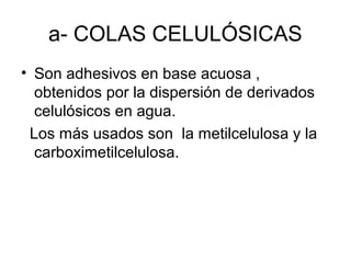 a- COLAS CELULÓSICAS
• Son adhesivos en base acuosa , 
obtenidos por la dispersión de derivados 
celulósicos en agua.
  Los más usados son  la metilcelulosa y la 
carboximetilcelulosa.
 