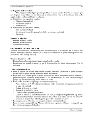 Materiales Dentales Adhesivos
Esteban Arriagada
88
ii) Requisitos de la superficie
Alta energía superficial para que atraiga al líquido y este escurra. Para ello es necesario que
este limpia y su superficie sea lisa (favorece la unión química pero no la mecánica). Esto es, la
superficie debe ser humectable por el adhesivo.
 Condiciones que presenta el esmalte:
Alta energía superficial
No presenta limpieza
Presenta lisura.
 Condiciones que presenta la dentina:
Baja energía superficial.
Imposible de limpiar (el agua de los túbulos se considera suciedad)
Es rugosa.
Sistemas de adhesión:
 Grabado ácido del esmalte.
 Grabado ácido de dentina.
 Adhesivos dentinarios.
GRABADO ÁCIDO DEL ESMALTE.
Adhesión micromecánica creando retenciones micromecánicas en el esmalte. Es el métido más
efectivo para lograr un sellado marginal; es la base del uso de resinas en operatoria (proporciona una
unión fuerte entre resina y esmalte).
Objetivos del grabado ácido:
Limpiar la superficie, eliminando la capa superficial del esmalte.
Proporciona una superficie porosa, ya que la desmineralización forma microporos de 25 a 30
micrones.
Técnica de grabado ácido
 Lavar y limpiar con pómez para eliminar la placa bacteriana (no se usa al aplicar sellantes
porque el polvo queda dentro). No se usan pastas profilácticas.
 Hacer bisel en la cavidad: plano, cóncavo o convexo; las curvas aumentan el área de retensión y
producen mejores resultados. Generalmente se usa una fresa llama. El bisel cóncavo es mejor
porque hay mejor adaptación y menor pérdida de tejido.
 Poner ácido. Antes hay que proteger al diente vecino (banda):
Ácido fosfórico al 30-37%. Se recomienda usar ácidos comerciales como gel, para controlar
el lugar y la cantidad.
Colocar ácido solo en el bisel.
Tiempo de grabado 15 a 20seg.
Color del diente grabado: pierde brillo.
Cuando el esmalte ha recibido tratamiento con flúor, el tiempo se alarga hasta 60 seg. En los
temporales la estructura no es muy definida. En adultos, en el tercio cervical hay una capa
aprismática sin estructura definida, por lo que se debe aumentar el tiempo.
 La zona grabada no debe rozar con nada para no cerrar las irregularidades.
 Lavar con agua y aire por 20 seg. Algunos sistemas usan aspiración del ácido y spray por 5 seg.
Para eliminar compuestos fosfatados.
 