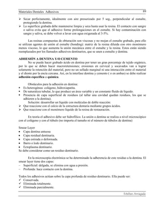 Materiales Dentales Adhesivos
Esteban Arriagada
89
 Secar perfectamente, idealmente con aire presurizado por 5 seg., perpendicular al esmalte,
protegiendo la dentina.
 La superficie grabada debe mantenerse limpia y seca hasta usar la resina. El contacto con sangre
o saliva evita que el adhesivo forme prolongaciones en el esmalte. Si hay contaminación con
sangre y saliva, se debe volver a lavar con agua oxigenada al 3-5%.
Las resinas compuestas de obturación son viscosas y no mojan el esmalte grabado, para ello
se utilizan agentes de unión al esmalte (bonding): matriz de la resina diluida con otro monómero
menos viscoso, lo que aumenta la unión mecánica entre el esmalte y la resina. Estos están siendo
reemplazados por los llamados adhesivos dentinarios, que se unen a esmalte y dentina.
ADHESIÓN A DENTINA Y/O CEMENTO
No se puede hacer grabado ácido en dentina por tener un gran porcentaje de tejido orgánico,
por lo que se deben hacer macroretensiones; erosiones en cervical y socavados van a lograr
solamente la retención del material, pero no un sellado marginal ni una interacción entre el material
y el diente por la encía cercana. Así, en la interfase dentina y cemento ( o en ambas) se debe realizar
adhesión específica o química.
Obstáculos para la adhesión en dentina:
 Es heterogénea: colágeno, hidroxiapatita.
 De naturaleza tubular, lo que produce un área variable y un constante fluido de líquido.
 Presencia de capa superficial de residuos (al tallar una cavidad quedan residuos, los que se
adhieren a la dentina).
Solución: desarrollar un líquido con moléculas de doble reacción:
 Que reaccione con el calcio de la estructura dentaria mediante grupos ácidos.
 Que reaccione con el monómero líquido de la resina de restauración.
En teoría el adhesivo debe ser hidrofílico. La unión a dentina se realiza a nivel microscópico
con el colágeno y con el túbulo (no importa el tamaño ni el número de túbulos de dentina)
Smear Layer
Capa dentina untuosa
Capa residual dentinaria.
Capa estirada o deformada.
Barro o lodo dentinario.
Ectoplasma dentinario.
Se debe considerar como un residuo dentinario.
En la microscopía electrónica se ha determinado la adherencia de este residuo a la dentina. El
smear layer tiene dos capas:
Superficial: delgada, se elimina con agua a presión.
Profunda: hace contacto con la dentina.
Todos los adhesivos actúan sobre la capa profunda de residuo dentinario. Ella puede ser:
 Conservada.
 Eliminada totalmente.
 Eliminada parcialmente.
 
